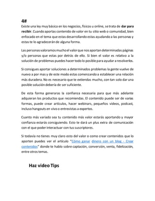 4#
Existe una ley muy básica en los negocios, físicos u online, setrata de dar para
recibir. Cuando aportas contenido de valor en tu sitio web o comunidad, bien
enfocado en el tema que estas desarrollando estas ayudando a las personas y
estas te lo agradecerán de alguna forma.
Las personasvaloramosmuchoel valorque nosaportan determinadas páginas
y/o personas que estas por detrás de ello. Si bien el valor es relativo a la
solución de problemas puedes hacer todo lo posiblepara ayudar a resolverlos.
Si consigues aportar soluciones a determinados problemas la gente vuelve de
nuevo a por mas y de este modo estas comenzando a establecer una relación
más duradera. No es necesario que te extiendas mucho, con tan solo dar una
posible solución debería de ser suficiente.
De esta forma generaras la confianza necesaria para que más adelante
adquieran los productos que recomiendas. El contenido puede ser de varias
formas, puede crear artículos, hacer webinars, pequeños videos, podcast,
incluso hangouts en vivo o entrevistas a expertos.
Cuanto más variado sea tu contenido más valor estarás aportando y mayor
confianza estarás consiguiendo. Esto te dará un plus extra de comunicación
con el que poder interactuar con tus suscriptores.
Si todavía no tienes muy claro esto del valor o como crear contenidos que lo
aporten puedes ver el artículo “Cómo ganar dinero con un blog - Crear
contenidos” donde te hablo sobre captación, conversión, venta, fidelización,
entre otros temas.
Haz video Tips
 
