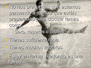 • Tienes muchos zapatos.Tienes muchos zapatos.
• Estoy en forma. Redondo es unaEstoy en forma. Redondo es una
forma.forma.
• Tienes suficiente ropa.Tienes suficiente ropa.
• No nos preguntéis qué estamosNo nos preguntéis qué estamos
pensando a menos que estéispensando a menos que estéis
preparadas para discutir temaspreparadas para discutir temas
como:como:
– Sexo, deportes o coches.Sexo, deportes o coches.
 