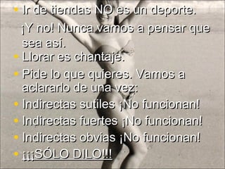 • Pide lo que quieres. Vamos aPide lo que quieres. Vamos a
aclararlo de una vez:aclararlo de una vez:
• Indirectas sutiles ¡No funcionan!Indirectas sutiles ¡No funcionan!
• Indirectas fuertes ¡No funcionan!Indirectas fuertes ¡No funcionan!
• Indirectas obvias ¡No funcionan!Indirectas obvias ¡No funcionan!
• ¡¡¡SÓLO DILO!!!¡¡¡SÓLO DILO!!!
• Llorar es chantaje.Llorar es chantaje.
• Ir de tiendas NO es un deporte.Ir de tiendas NO es un deporte.
¡Y no! Nunca vamos a pensar que¡Y no! Nunca vamos a pensar que
sea así.sea así.
 