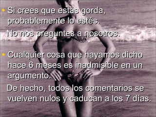 • Cualquier cosa que hayamos dichoCualquier cosa que hayamos dicho
hace 6 meses es inadmisible en unhace 6 meses es inadmisible en un
argumento.argumento.
De hecho, todos los comentarios seDe hecho, todos los comentarios se
vuelven nulos y caducan a los 7 días.vuelven nulos y caducan a los 7 días.
• Si crees que estás gorda,Si crees que estás gorda,
probablemente lo estés.probablemente lo estés.
No nos preguntes a nosotros.No nos preguntes a nosotros.
 