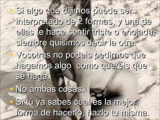 • Vosotras no podeis pedirnos queVosotras no podeis pedirnos que
hagamos algo como queréis quehagamos algo como queréis que
se haga.se haga.
• No ambas cosas.No ambas cosas.
• Si tú ya sabes cual es la mejorSi tú ya sabes cual es la mejor
forma de hacerlo, hazlo tu misma.forma de hacerlo, hazlo tu misma.
• Si algo que dijimos puede serSi algo que dijimos puede ser
interpretado de 2 formas, y una deinterpretado de 2 formas, y una de
ellas te hace sentir triste o enojada,ellas te hace sentir triste o enojada,
siempre quisimos decir la otra.siempre quisimos decir la otra.
 