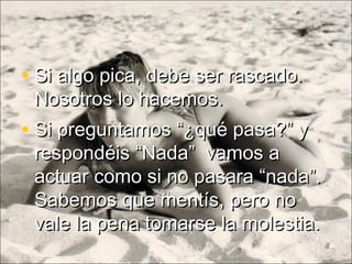 • Si preguntamos “¿qué pasa?” ySi preguntamos “¿qué pasa?” y
respondéis “Nada” vamos arespondéis “Nada” vamos a
actuar como si no pasara “nada”.actuar como si no pasara “nada”.
Sabemos que mentís, pero noSabemos que mentís, pero no
vale la pena tomarse la molestia.vale la pena tomarse la molestia.
• Si algo pica, debe ser rascado.Si algo pica, debe ser rascado.
Nosotros lo hacemos.Nosotros lo hacemos.
 