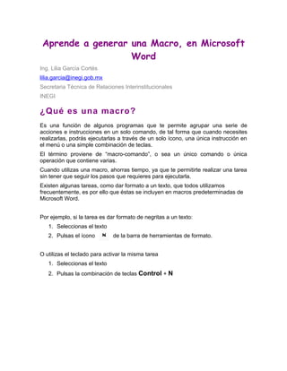 Aprende a generar una Macro, en Microsoft
                   Word
Ing. Lilia García Cortés
lilia.garcia@inegi.gob.mx
Secretaria Técnica de Relaciones Interinstitucionales
INEGI

¿Qué es una macro?
Es una función de algunos programas que te permite agrupar una serie de
acciones e instrucciones en un solo comando, de tal forma que cuando necesites
realizarlas, podrás ejecutarlas a través de un solo ícono, una única instrucción en
el menú o una simple combinación de teclas.
El término proviene de “macro-comando”, o sea un único comando o única
operación que contiene varias.
Cuando utilizas una macro, ahorras tiempo, ya que te permitirte realizar una tarea
sin tener que seguir los pasos que requieres para ejecutarla.
Existen algunas tareas, como dar formato a un texto, que todos utilizamos
frecuentemente, es por ello que éstas se incluyen en macros predeterminadas de
Microsoft Word.


Por ejemplo, si la tarea es dar formato de negritas a un texto:
   1. Seleccionas el texto
   2. Pulsas el ícono         de la barra de herramientas de formato.


O utilizas el teclado para activar la misma tarea
   1. Seleccionas el texto
   2. Pulsas la combinación de teclas Control + N
 