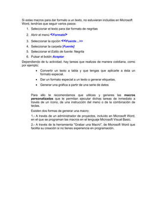 Si estas macros para dar formato a un texto, no estuvieran incluidas en Microsoft
Word, tendrías que seguir varios pasos:
   1. Seleccionar el texto para dar formato de negritas
   2. Abrir el menú <Formato>

   3. Seleccionar la opción <<Fuente…>>
   4. Seleccionar la carpeta [Fuente]
   5. Seleccionar el Estilo de fuente: Negrita
   6. Pulsar el botón Aceptar
Dependiendo de tu actividad, hay tareas que realizas de manera cotidiana, como
por ejemplo:
          •   Convertir un texto a tabla y que tengas que aplicarle a ésta un
              formato especial.
          •   Dar un formato especial a un texto o generar etiquetas,
          •   Generar una gráfica a partir de una serie de datos


      Para ello te recomendamos que utilices y generes las macros
      personalizadas que te permitan ejecutar dichas tareas de inmediato a
      través de un ícono, de una instrucción del menú o de la combinación de
      teclas.
      Existen dos formas de generar una macro:
      1.- A través de un administrador de proyectos, incluído en Microsoft Word,
      en el que se programan las macros en el lenguaje Microsoft Visual Basic.
      2.- A través de la herramienta "Grabar una Macro", de Microsoft Word que
      facilita su creación si no tienes experiencia en programación.
 