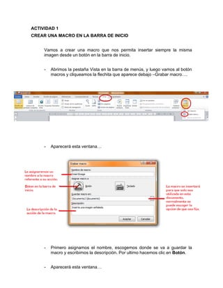 ACTIVIDAD 1
CREAR UNA MACRO EN LA BARRA DE INICIO


     Vamos a crear una macro que nos permita insertar siempre la misma
     imagen desde un botón en la barra de inicio.


     -   Abrimos la pestaña Vista en la barra de menús, y luego vamos al botón
         macros y cliqueamos la flechita que aparece debajo –Grabar macro….




     -   Aparecerá esta ventana…




     -   Primero asignamos el nombre, escogemos donde se va a guardar la
         macro y escribimos la descripción. Por ultimo hacemos clic en Botón.


     -   Aparecerá esta ventana…
 