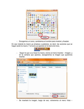 -   Escogemos un icono, cambiamos el nombre para mostrar y Aceptar.
En ese instante la macro ya empieza a grabarse, es decir, las acciones que se
hagan serán la macro. Y el icono ya aparece en la barra de inicio.



      -    Según lo que va a hacer la macro, iremos al menú Insertar – Imagen, y
          en la ventana que aparece, escogeremos la imagen que queremos
          insertar.




      -   Se insertará la imagen, luego de eso, volveremos al menú Vista –
 