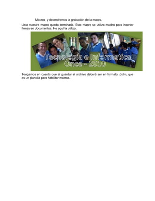 Macros y detendremos la grabación de la macro.
Listo nuestra macro quedo terminada. Esta macro se utiliza mucho para insertar
firmas en documentos. He aquí la utilizo.




Tengamos en cuenta que al guardar el archivo deberá ser en formato .dotm, que
es un plantilla para habilitar macros.
 