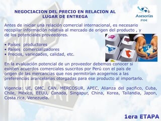 NEGOCIACION DEL PRECIO EN RELACION AL
LUGAR DE ENTREGA
Antes de iniciar una relación comercial internacional, es necesario
recopilar información relativa al mercado de origen del producto , y
de los potenciales proveedores.
• Países productores
• Países comercializadores
• Precios, variedades, calidad, etc.
En la evaluación potencial de un proveedor debemos conocer si
existen acuerdos comerciales suscritos por Perú con el país de
origen de las mercancías que nos permitirían acogernos a las
preferencias arancelarias otorgadas para ese producto al importarlo.
Vigencia: UE, OMC, CAN, MERCOSUR, APEC, Alianza del pacifico, Cuba,
Chile, México, EEUU, Canada, Singapur, China, Korea, Tailandia, Japon,
Costa rica, Venezuela.
 