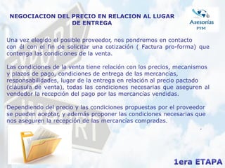 NEGOCIACION DEL PRECIO EN RELACION AL LUGAR
DE ENTREGA
Una vez elegido el posible proveedor, nos pondremos en contacto
con él con el fin de solicitar una cotización ( Factura pro-forma) que
contenga las condiciones de la venta.
Las condiciones de la venta tiene relación con los precios, mecanismos
y plazos de pago, condiciones de entrega de las mercancías,
responsabilidades, lugar de la entrega en relación al precio pactado
(cláusula de venta), todas las condiciones necesarias que aseguren al
vendedor la recepción del pago por las mercancías vendidas.
Dependiendo del precio y las condiciones propuestas por el proveedor
se pueden aceptar, y además proponer las condiciones necesarias que
nos aseguren la recepción de las mercancías compradas.
.
 