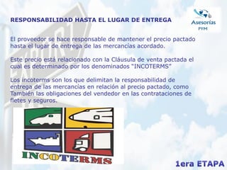 RESPONSABILIDAD HASTA EL LUGAR DE ENTREGA
El proveedor se hace responsable de mantener el precio pactado
hasta el lugar de entrega de las mercancías acordado.
Este precio está relacionado con la Cláusula de venta pactada el
cual es determinado por los denominados “INCOTERMS”
Los incoterms son los que delimitan la responsabilidad de
entrega de las mercancías en relación al precio pactado, como
También las obligaciones del vendedor en las contrataciones de
fletes y seguros.
 