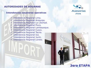 AUTORIDADES DE ADUANAS
Intendencias aduaneras operativas
 Intendencia Regional Lima.
 Intendencia Regional Arequipa.
 Intendencia Regional La Libertad.
 Intendencia Regional Piura.
 Intendencia Regional Lambayeque.
 Intendencia Regional Cusco.
 Intendencia Regional Tacna.
 Intendencia Regional Ica.
 Intendencia Regional Junín.
 Intendencia Regional Loreto.
 