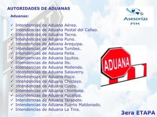 Aduanas:
 Intendencias de Aduana Aérea.
 Intendencias de Aduana Postal del Callao.
 Intendencias de Aduana Tacna.
 Intendencias de Aduana Puno.
 Intendencias de Aduana Arequipa.
 Intendencias de Aduana Tumbes.
 Intendencias de Aduana Paita.
 Intendencias de Aduana Iquitos.
 Intendencias de Aduana Ilo.
 Intendencias de Aduana Mollendo.
 Intendencias de Aduana Salaverry.
 Intendencias de Aduana Pisco.
 Intendencias de Aduana Chiclayo.
 Intendencias de Aduana Cusco.
 Intendencias de Aduana Chimbote.
 Intendencias de Aduana Pucallpa.
 Intendencias de Aduana Tarapoto.
 Intendencias de Aduana Puerto Maldonado.
 Intendencias de Aduana La Tina.
AUTORIDADES DE ADUANAS
 