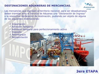 DESTINACIONES ADUANERAS DE MERCANCIAS.
Las mercancías que ingresen al territorio nacional, para ser desaduanadas
deben tramitar ante el Servicio de Aduanas una “Declaración de Ingreso”
o la respectiva declaración de destinación, pudiendo ser objeto de alguna
de las siguientes destinaciones:
 Importación
 Admisión Temporal
 Admisión temporal para perfeccionamiento activo
 Deposito
 Reembarque
 Reimportación
 