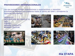 PROVEEDORES INTERNACIONALES
Los que quieran realizar importaciones o exportaciones y necesitan
proveedores tendrían que quedarse hasta el ultimo del taller y brindarme la
siguiente información:
PRODUCTO
DESCRIPCION DEL PRODUCTO
PAIS
CORREO
NOMBRE COMPLETO
NUMERO CELULAR
 