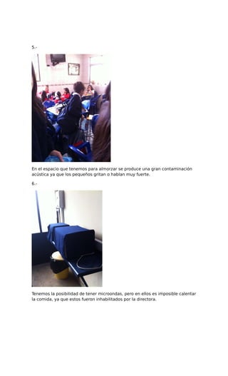 5.-
En el espacio que tenemos para almorzar se produce una gran contaminación
acústica ya que los pequeños gritan o hablan muy fuerte.
6.-
Tenemos la posibilidad de tener microondas, pero en ellos es imposible calentar
la comida, ya que estos fueron inhabilitados por la directora.
 