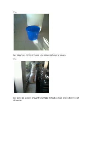 15.-
Los basureros no tienen bolsa y no podemos botar la basura.
16.-
Los útiles de aseo se encuentran al lado de las bandejas en donde sirven el
almuerzo.
 