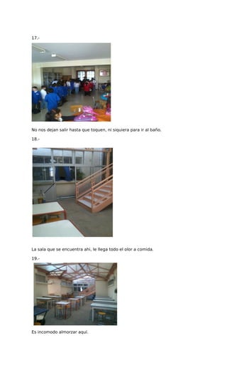 17.-
No nos dejan salir hasta que toquen, ni siquiera para ir al baño.
18.-
La sala que se encuentra ahi, le llega todo el olor a comida.
19.-
Es incomodo almorzar aquí.
 