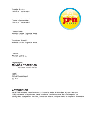 Creador de obra:
César A. Cárdenas F.
Diseño y Compilación:
César A. Cárdenas F.
Diagramación:
Andrew Jhoan Mogollón Arias
Corrección de estilo:
Andrew Jhoan Mogollón Arias
Director:
Mario I. Galvis M.
Impreso por:
MUNDO LITOGRAFICO
EDITORIAL EDUCATIVA LTDA
ISBN:
978-958-0000-00-0
C 2011
ADVERTENCIA
Se prohíbe cualquier clase de reproducción parcial o total de esta obre, algunos de cuyos
componentes de la impresión la hacen fácilmente identiicable ante ediciones ilegales. Se
perseguirá a toda persona natural o jurídica que viole en cualquier forma su propiedad inteleectual.
 