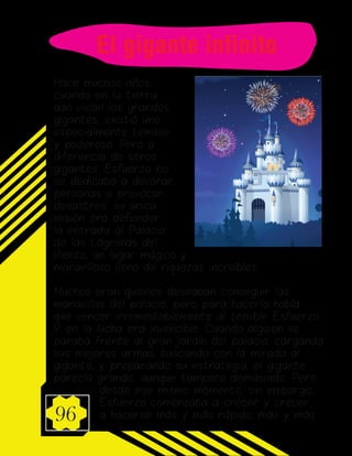 96
Hace muchos años,
cuando en la tierra
aún vivían los grandes
gigantes, existió uno
especialmente temible
y poderoso. Pero a
diferencia de otros
gigantes, Esfuerzo no
se dedicaba a devorar
personas o provocar
desastres: su única
misión era defender
la entrada al Palacio
de las Lágrimas del
Viento, un lugar mágico y
maravilloso lleno de riquezas increíbles.
Muchos eran quienes deseaban conseguir las
maravillas del palacio, pero para hacerlo había
que vencer irremediablemente al temible Esfuerzo.
Y en la lucha era invencible. Cuando alguien se
paraba frente al gran jardín del palacio, cargando
sus mejores armas, buscando con la mirada al
gigante, y preparando su estrategia, el gigante
parecía grande, aunque tampoco demasiado. Pero
desde ese mismo momento, sin embargo,
Esfuerzo comenzaba a crecer y crecer,
a hacerse más y más rápido, más y más
El gigante infinito
 