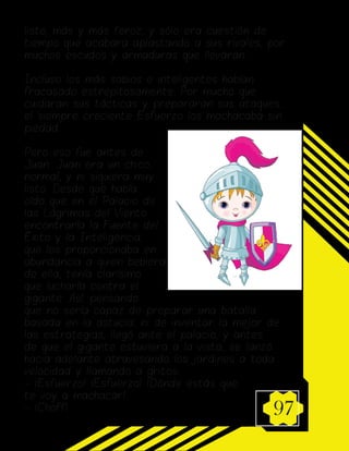 97
listo, más y más feroz, y sólo era cuestión de
tiempo que acabara aplastando a sus rivales, por
muchos escudos y armaduras que llevaran.
Incluso los más sabios e inteligentes habían
fracasado estrepitosamente. Por mucho que
cuidaran sus tácticas y prepararan sus ataques,
el siempre creciente Esfuerzo los machacaba sin
piedad.
Pero eso fue antes de
Juan. Juan era un chico
normal, y ni siquiera muy
listo. Desde que había
oído que en el Palacio de
las Lágrimas del Viento
encontraría la Fuente del
Éxito y la Inteligencia,
que los proporcionaba en
abundancia a quien bebiera
de ella, tenía clarísimo
que lucharía contra el
gigante. Así, pensando
que no sería capaz de preparar una batalla
basada en la astucia, ni de inventar la mejor de
las estrategias, llegó ante el palacio, y antes
de que el gigante estuviera a la vista, se lanzó
hacia adelante atravesando los jardines a toda
velocidad y llamando a gritos:
- ¡Esfuerzo! ¡Esfuerzo! ¡Dónde estás que
te voy a machacar!
- ¡Choff!
 