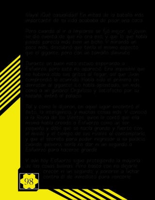 98
¡Vaya! ¡Qué casualidad! En mitad de la batalla más
importante de su vida acababa de pisar una caca...
Pero cuando al ir a limpiarse se ijó mejor, el joven
se dio cuenta de que no era eso, y que lo que había
pisado parecía más bien un bicho. Y mirando un
poco más, descubrió que tenía el mismo aspecto
que el gigante, pero con un tamaño diminuto.
Durante un buen rato estuvo esperando a
Esfuerzo, pero este no apareció. Era imposible que
no hubiera oído sus gritos al llegar, así que Juan
comprendió lo ocurrido ¡Había sido el primero en
derrotar al gigante! ¡Lo había aplastado, sin más,
como a un gusano! Orgulloso y satisfecho por su
hazaña, entró al palacio.
Tal y como le dijeron, en aquel lugar encontró el
éxito, la inteligencia, y muchas cosas más. Y conoció
a la Reina de los Vientos, quien le contó que ella
misma había creado a Esfuerzo como un ser
pequeño y débil que se hacía grande y fuerte con
el miedo y el tiempo de sus rivales al contemplarlo,
y que el secreto para poder regresar a su palacio
cuando quisiera, sería no dar ni un segundo a
Esfuerzo para hacerse grande.
Y aún hoy Esfuerzo sigue protegiendo la mayoría
de las cosas buenas. Pero basta con no dejarle
crecer ni un segundo, y ponerse a luchar
contra él de inmediato para vencerle.
 
