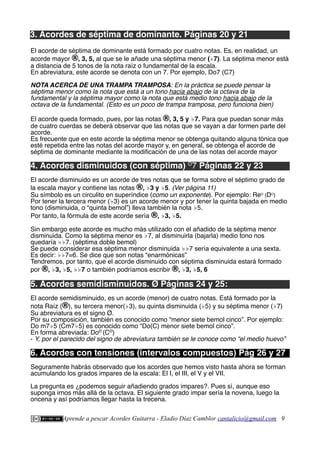 3. Acordes de séptima de dominante. Páginas 20 y 21
El acorde de séptima de dominante está formado por cuatro notas. Es, en realidad, un
acorde mayor ®, 3, 5, al que se le añade una séptima menor (♭7). La séptima menor está
a distancia de 5 tonos de la nota raíz o fundamental de la escala.
En abreviatura, este acorde se denota con un 7. Por ejemplo, Do7 (C7)
NOTA ACERCA DE UNA TRAMPA TRAMPOSA: En la práctica se puede pensar la
séptima menor como la nota que está a un tono hacia abajo de la octava de la
fundamental y la séptima mayor como la nota que está medio tono hacia abajo de la
octava de la fundamental. (Esto es un poco de trampa tramposa, pero funciona bien)
El acorde queda formado, pues, por las notas ®, 3, 5 y ♭7. Para que puedan sonar más
de cuatro cuerdas se deberá observar que las notas que se vayan a dar formen parte del
acorde.
Es frecuente que en este acorde la séptima menor se obtenga quitando alguna tónica que
esté repetida entre las notas del acorde mayor y, en general, se obtenga el acorde de
séptima de dominante mediante la modifcación de una de las notas del acorde mayor
4. Acordes disminuidos (con séptima) O
7 Páginas 22 y 23
El acorde disminuido es un acorde de tres notas que se forma sobre el séptimo grado de
la escala mayor y contiene las notas ®, ♭3 y ♭5. (Ver página 11)
Su símbolo es un circulito en superíndice (como un exponente). Por ejemplo: ReO
(DO
)
Por tener la tercera menor (♭3) es un acorde menor y por tener la quinta bajada en medio
tono (disminuida, o “quinta bemol”) lleva también la nota ♭5.
Por tanto, la fórmula de este acorde sería ®, ♭3, ♭5.
Sin embargo este acorde es mucho más utilizado con el añadido de la séptima menor
disminuida. Como la séptima menor es ♭7, al disminuirla (bajarla) medio tono nos
quedaría ♭♭7. (séptima doble bemol)
Se puede considerar esa séptima menor disminuida ♭♭7 sería equivalente a una sexta.
Es decir: ♭♭7=6. Se dice que son notas “enarmónicas”
Tendremos, por tanto, que el acorde disminuido con séptima disminuida estará formado
por ®, ♭3, ♭5, ♭♭7 o también podríamos escribir ®, ♭3, ♭5, 6
5. Acordes semidisminuidos. Ø Páginas 24 y 25:
El acorde semidisminuido, es un acorde (menor) de cuatro notas. Está formado por la
nota Raíz (®), su tercera menor(♭3), su quinta disminuida (♭5) y su séptima menor (♭7)
Su abreviatura es el signo Ø.
Por su composición, también es conocido como “menor siete bemol cinco”. Por ejemplo:
Do m7♭5 (Cm7♭5) es conocido como “Do(C) menor siete bemol cinco”.
En forma abreviada: DoØ
(CØ
)
- Y, por el parecido del signo de abreviatura también se le conoce como “el medio huevo”
6. Acordes con tensiones (intervalos compuestos) Pág 26 y 27
Seguramente habrás observado que los acordes que hemos visto hasta ahora se forman
acumulando los grados impares de la escala: El I, el III, el V y el VII.
La pregunta es ¿podemos seguir añadiendo grados impares?. Pues sí, aunque eso
suponga irnos más allá de la octava. El siguiente grado impar sería la novena, luego la
oncena y así podríamos llegar hasta la trecena.
Aprende a pescar Acordes Guitarra - Eladio Díaz Camblor cantalicio@gmail.com 9
 