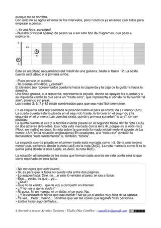 aunque no se nombra.
Con esto no se agota el tema de los intervalos, pero nosotros ya estamos casi listos para
empezar a pescar.
- ¡Ya era hora, caramba!
- Nuestro principal aparejo de pesca va a ser este tipo de diagramas, que paso a
explicarte:
Este es un dibujo esquemático del mástil de una guitarra, hasta el traste 12. La sexta
cuerda está abajo y la primera arriba.
- Pues parece un sudoku
- Te creerás simpático, ¿verdad?
El clavijero (no representado) quedaría hacia la izquierda y la caja de la guitarra hacia la
derecha.
Una línea gruesa, a la izquierda, representa la cejuela, donde se apoyan las cuerdas y a
su izquierda vemos lo que sería un “traste cero”, que representa el sonido de la cuerda “al
aire”, sonando sin pisar.
Los trastes 3, 5, 7 y 12 están sombreados para que sea más fácil orientarse.
En el esquema está representada la posición habitual para el acorde de La menor (Am).
La cuarta cuerda estaría pisada en el segundo traste, la tercera en el segundo y la
segunda en el primero. Las cuerdas sexta, quinta y primera sonarían “al aire”, sin ser
pisadas.
La quinta cuerda al aire y la tercera cuerda pisada en el segundo traste dan la nota La(A)
en dos octavas diferentes. Esa nota está marcada con la letra ®, porque es la nota Raíz
(Root, en inglés) es decir, la nota sobre la que está formado inicialmente el acorde de La
menor. (Am, en la notación anglosajona) En ocasiones, a la “nota raíz” también la
llamaremos “nota fundamental” o, también, “tónica”.
La segunda cuerda pisada en el primer traste está marcada como ♭3. Sería una tercera
menor que, partiendo desde la nota La(A) es la nota Do(C). La nota marcada como 5 es la
quinta justa desde la nota La(A), es decir, la nota Mi(E).
La notación al completo de las notas que forman cada acorde en esta obrita será la que
viene reseñada en esta tabla:
- No me digas que este hueco....
- Sí, es para que la tabla no quede rota entre dos páginas.
- Lo sospechaba. Oye, tío... si esto lo vendes al peso, te vas a forrar.
- Esto... verás, es que... yo....
- ¿Qué?
- Que no lo vendo... que lo voy a compartir en Internet.
- ¿Y no vas a ganar nada?
- Ni pizca. Ni un mango, ni un dólar, ni un euro. Na.
- ¿Y la cantidad de horas que has metido? No sé yo si andas muy bien de la cabeza.
- Ya ves... Pero... bueno... Tendrías que ver las cosas que regalan otras personas.
- Estáis todos algo chifados...
4 Aprende a pescar Acordes Guitarra - Eladio Díaz Camblor - cantalicio@gmail.com
R
b3
5
5
5
R
 