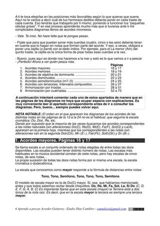 A ti te toca elegirlas en las posiciones más favorables según lo que quieras que suene.
Aquí no te vamos a decir cuál de tus hermosos deditos deberás poner en cada traste de
cada cuerda. Eso tendrás que trabajarlo por ti mismo, poniendo a funcionar tus “pequeñas
células grises”. Y en ese proceso aprenderás mucho más que si tuvieras ante ti mil
complicados diagramas llenos de acordes inconexos.
- Vale. Te creo. No hace falta que te pongas pesao.
- Fíjate que para que puedan sonar más cuerdas (cuatro, cinco o las seis) deberás tener
en cuenta que lo hagan en notas que formen parte del acorde. Y eso, a veces, obligará a
poner una cejilla (o barré) con el dedo índice. Por ejemplo, para el La menor (Am) del
quinto traste, la cejilla es la única forma de pisar todas esas cuerdas a la vez.
- Bueno, pues aquí es donde nos hacemos a la mar y esto es lo que vamos a ir a pescar
- ¡Perfecto! Ahora a ver quién pesca más.
Páginas
1. Acordes mayores. ............................................................. 16 y 17
2. Acordes menores. ............................................................. 18 y 19
3. Acordes de séptima de dominante. .................................. 20 y 21
4. Acordes disminuidos. ....................................................... 22 y 23
5. Acordes semidisminuidos (m7♭5). ................................... 24 y 25
6. Acordes con tensiones. Intervalos compuestos. .............. 26 y 27
7. Armonización por tríadas. ................................................ 28 a 51
8. Armonización por cuatríadas. .......................................... 52 a 75
A continuación intentaré comentar cada uno de estos apartados de manera que en
las páginas de los diagramas no haya que ocupar espacio con explicaciones. Es
muy conveniente leer el apartado correspondiente antes de ir a consultar los
diagramas. Pero, bueno... siempre puedes volver aquí.
NOTA NOTABLE: El orden en el que aparecen los diagramas de los acordes de las
distintas notas en las páginas de la 13 a la 24 no es el habitual, que seguiría la escala
cromática: Do, Do♯, Re, etc.
Dando por supuesto que la mayoría de las veces buscamos los acordes correspondientes
a las notas naturales (sin alteraciones) Do(C), Re(D), Mi(E), Fa(F), Sol(G) y La(A),
aparecen en la primera hoja, mientras que los correspondientes a las notas con
alteraciones van en la segunda Do♯(C♯), Mi♭(E♭), Fa♯(F♯), Sol♯(G♯) y Si♭(B♭).
1. Acordes mayores. Páginas 16 y 17
Se llama escala a un conjunto ordenado de notas elegidas de entre todas las doce
disponibles. Las escalas pueden tener distinto número de notas. Las escalas más
habituales en la música occidental constan de siete notas, pero hay escalas de cinco
notas, de seis notas...
La propia sucesión de todas las doce notas forma por sí misma una escala, la escala
cromática o dodecafónica.
La escala que conocemos como mayor responde a la fórmula de distancias entre notas:
Tono, Tono, Semitono, Tono, Tono, Tono, Semitono
El modelo de escala mayor es la de Do(C) mayor. Sí, esa que habíamos mencionado
antes y que todos sabemos recitar desde chiquititos: Do, Re, Mi, Fa, Sol, La, Si Do (C, D,
E, F, G, A, B, C) Es importante fjarse que en esta escala (mayor) la Tercera está a dos
tonos de la nota raíz. Es decir, que en la escala mayor la tercera es siempre una tercera
mayor.
6 Aprende a pescar Acordes Guitarra - Eladio Díaz Camblor - cantalicio@gmail.com
 