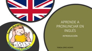 APRENDE A
PRONUNCIAR EN
INGLÉS
INTRODUCCIÓN
TERESA LÓPEZ VICENTE
 