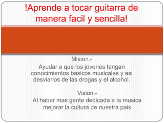 !Aprende a tocar guitarra de
  manera facil y sencilla!



                 Mision.-
    Ayudar a que los jovenes tengan
 conocimientos basicos musicales y asi
  desviarlos de las drogas y el alcohol.

                  Vision.-
 Al haber mas gente dedicada a la musica
     mejorar la cultura de nuestra pais
 