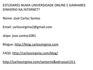 ESTUDARES NUMA UNIVERSIDADE ONLINE E GANHARES 
DINHERIO NA INTERNET? 
Nome: José Carlos Santos 
Email: carlosvirginia2@gmail.com 
skipe: jose.santos1081 
Blogue: http://blog.carlosvirginia.com 
FAQS: http://carlosvirginia.com/blog/ 
http://carlosvirginia.com/santorini&ad=yout1311 
 