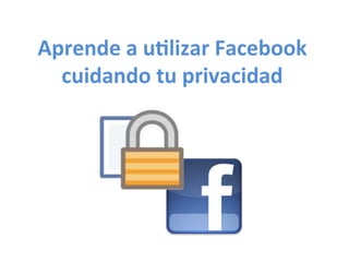 Aprende	
  a	
  u*lizar	
  Facebook	
  
cuidando	
  tu	
  privacidad	
  
 