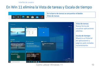 Interfaz de usuario
En Win 11 elimina la Vista de tareas y Escala de tiempo
Vista de tareas:
Nueva forma de
visualizar aplicaciones
abiertas
Escala de tiempo:
Muestra un historial
de aplicaciones y
páginas web visitadas
recientemente
En la barra de tareas se encuentra el botón
Vista de tareas
Como utilizar Windows 11 10
 