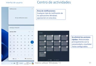 Interfaz de usuario Centro de actividades
Se eliminó las acciones
rápidas: Relacionadas
principalmente con la
conectividad y movilidad
Teclas configurables
Área de notificaciones:
Cualquier tipo de notificación de
las aplicaciones Windows
aparecerán en esta área.
Como utilizar Windows 11 11
 