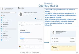 Configuración
Cuentas locales
Una cuenta local permite iniciar sesión en un
equipo.
Existen dos tipos de usuarios: administrador y
usuario estándar. Por seguridad es conveniente
usar un usuario estándar.
Si no lo hemos hecho durante la instalación de
Windows, en cualquier momento podemos
convertir una cuenta local en una cuenta
Microsoft.
Como utilizar Windows 11 16
 