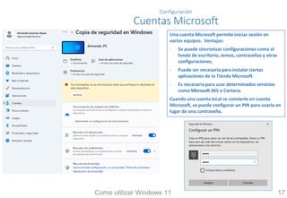 Configuración
Cuentas Microsoft
Una cuenta Microsoft permite iniciar sesión en
varios equipos. Ventajas:
- Se puede sincronizar configuraciones como el
fondo de escritorio, temas, contraseñas y otras
configuraciones.
- Puede ser necesaria para instalar ciertas
aplicaciones de la Tienda Microsoft
- Es necesaria para usar determinados servicios
como Microsoft365 o Cortana.
Cuando una cuenta local se convierte en cuenta
Microsoft, se puede configurar un PIN para usarlo en
lugar de una contraseña.
Como utilizar Windows 11 17
 