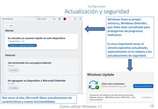 Configuración
Actualización y seguridad
Windows tiene su propio
antivirus, Windows Defender,
que debe estar actualizado para
protegernos de programas
maliciosos.
Es muy importante tener el
sistema operativo actualizado,
especialmente en lo relativo a las
actualizaciones de seguridad.
Dos veces al año, Microsoft libera actualizaciones de
características y nuevas funcionalidades
Como utilizar Windows 11 18
 