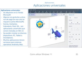 Aplicaciones
Aplicaciones universales
Aplicaciones universales:
- Se adquieren en la Tienda
Microsoft
- Algunas son gratuitas y otras
son de pago (en ese caso se
requiere cuenta Microsoft).
- Correo, Contactos,
Calendario, Paint 3D… son
aplicaciones universales que
vienen incluidas en Win 11
- Se pueden instalar en diversos
dispositivos: PC, Tablet o
Smartphone.
- Muchas aplicaciones tienen
versiones para sistemas
operativos Android y Mac
Como utilizar Windows 11 20
 