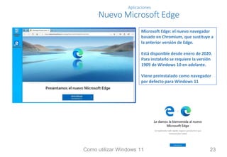 Aplicaciones
Nuevo Microsoft Edge
Microsoft Edge: el nuevo navegador
basado en Chromium, que sustituye a
la anterior versión de Edge.
Está disponible desde enero de 2020.
Para instalarlo se requiere la versión
1909 de Windows 10 en adelante.
Viene preinstalado como navegador
por defecto para Windows 11
Como utilizar Windows 11 23
 