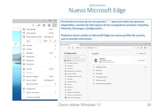 Aplicaciones
Nuevo Microsoft Edge
Pinchando en icono de los tres puntos “…” aparecen todas las opciones
disponibles, muchas de ellas típicas de los navegadores actuales: Favoritos,
Historial, Descargas, Configuración…
Podemos iniciar sesión en Microsoft Edge con varios perfiles de usuario,
que se pueden sincronizar.
Como utilizar Windows 11 24
 