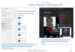 Aplicaciones
Fotos, Música, Películas y TV
Aplicaciones multimedia incorporadas con Windows 10. Se
pueden cambiar las aplicaciones predeterminadas para
música, fotos y vídeo.
La aplicación Fotos, se ha diseñado para que de una
forma sencilla se puedan recortar, girar y aplicar
filtros.
Como utilizar Windows 11 26
 