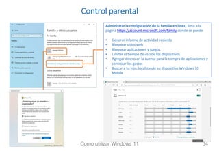 Control parental
Administrar la configuración de la familia en línea, lleva a la
página https://account.microsoft.com/family donde se puede
• Generar informe de actividad reciente
• Bloquear sitios web
• Bloquear aplicaciones y juegos
• Limitar el tiempo de uso de los dispositivos
• Agregar dinero en la cuenta para la compra de aplicaciones y
controlar los gastos
• Buscar a tu hijo, localizando su dispositivo Windows 10
Mobile
Como utilizar Windows 11 34
 