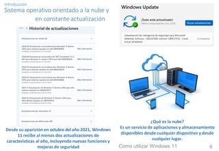 Introducción
Sistema operativo orientado a la nube y
en constante actualización
¿Qué es la nube?
Es un servicio de aplicaciones y almacenamiento
disponibles desde cualquier dispositivo y desde
cualquier lugar.
Desde su aparición en octubre del año 2021, Windows
11 recibe al menos dos actualizaciones de
características al año, incluyendo nuevas funciones y
mejoras de seguridad Como utilizar Windows 11 6
 