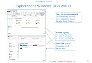 Interfaz de usuario
Explorador de Windows 10 vs Win 11
Cinta de Opciones Win 10
Encontramos las opciones
más usadas como Nueva
Carpeta, Copiar, Pegar….
Acceso rápido:
• Carpetas frecuentes
• Archivos frecuentes
• Anclar a acceso rápido
OneDrive queda
integrado en el
Explorador
Como utilizar Windows 11 9
 