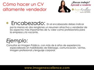 Cómo hacer un CV altamente vendedor Encabezado:  En el encabezado debes indicar por lo menos en dos renglones un resumen atractivo y vendedor de los aspectos más importantes de tu valor como profesionista para la empresa y la vacante. Ejemplo: Consultor en Imagen Pública, con más de 6 años de experiencia, especializado en habilidades de liderazgo, comunicación, ventas, imagen profesional y lenguaje corporal. 