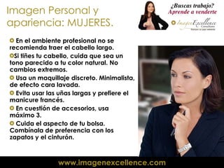 Imagen Personal y apariencia: MUJERES. En el ambiente profesional no se recomienda traer el cabello largo.  Si tiñes tu cabello, cuida que sea un tono parecido a tu color natural. No cambios extremos. Usa un maquillaje discreto. Minimalista, de efecto cara lavada. Evita usar las uñas largas y prefiere el manicure francés. En cuestión de accesorios, usa  máximo 3. Cuida el aspecto de tu bolsa. Combínala de preferencia con los zapatos y el cinturón.  