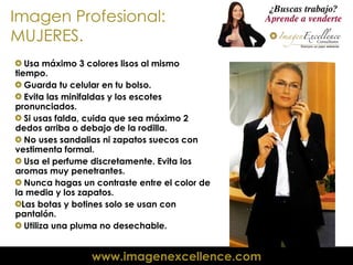 Imagen Profesional: MUJERES. Usa máximo 3 colores lisos al mismo tiempo. Guarda tu celular en tu bolso. Evita las minifaldas y los escotes pronunciados. Si usas falda, cuida que sea máximo 2 dedos arriba o debajo de la rodilla. No uses sandalias ni zapatos suecos con vestimenta formal. Usa el perfume discretamente. Evita los aromas muy penetrantes. Nunca hagas un contraste entre el color de la media y los zapatos. Las botas y botines solo se usan con pantalón. Utiliza una pluma no desechable. 