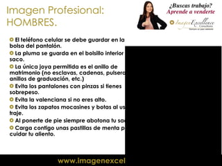 Imagen Profesional: HOMBRES. El teléfono celular se debe guardar en la bolsa del pantalón. La pluma se guarda en el bolsillo interior del saco. La única joya permitida es el anillo de matrimonio (no esclavas, cadenas, pulseras, anillos de graduación, etc.) Evita los pantalones con pinzas si tienes sobrepeso. Evita la valenciana si no eres alto. Evita los zapatos mocasines y botas al usar traje. Al ponerte de pie siempre abotona tu saco. Carga contigo unas pastillas de menta para cuidar tu aliento. 