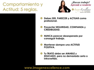 Comportamiento y Actitud: 5 reglas. Debes SER, PARECER y ACTUAR como profesional. Proyectar SEGURIDAD, CONFIANZA y CREDIBILIDAD. NUNCA parecer desesperado por conseguir trabajo. Mantener siempre una ACTITUD POSITIVA. Tu TRATO debe ser AMABLE y EDUCADO, pero no demasiado serio o introvertido. 