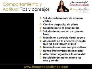 Comportamiento y Actitud:  Tips y consejos Saluda verbalmente de manera cortés Camina despacio, sin prisas Cuida tu porte al estar de pie Saluda de mano con un apretón firme Mantén un contacto visual seguro Al sentarte no te encorves y cuida que tus pies toquen el piso Mantén las manos siempre visibles Nunca interrumpas al reclutador Al terminar, agradece la entrevista Despídete de mano, mira a los ojos y sonríe. 